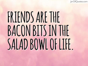 Friends are the bacon bits in the salad bowl of life.