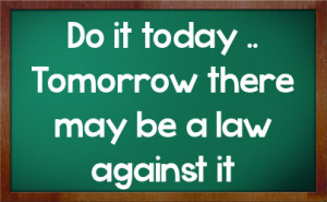 Do it today .. Tomorrow there may be a law against it
