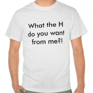 What the H do you want from me?! T-shirt sayings