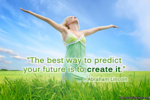 ... best way to predict your future is to create it.” ~ Abraham Lincoln