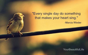 Every single day do something that makes your heart sing.