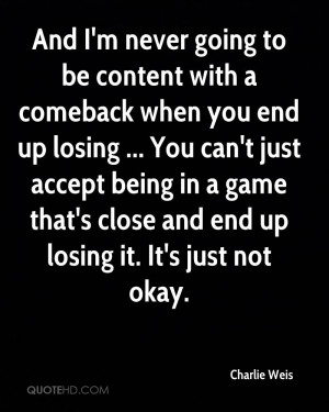 And I'm never going to be content with a comeback when you end up ...