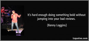 ... something bold without jumping into your bad reviews. - Kenny Loggins