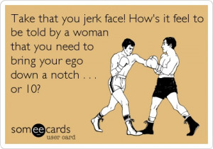 Take that you jerk face! How's it feel to be told by a woman that you ...