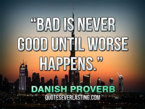 Bad is never good until worse happens.” — Danish Proverb