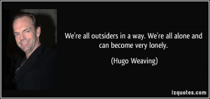 ... in a way. We're all alone and can become very lonely. - Hugo Weaving