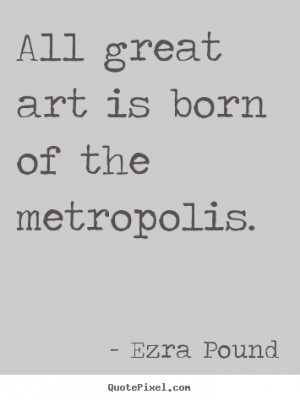 Ezra Pound picture quote - All great art is born of the metropolis ...