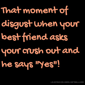 ... disgust when your best friend asks your crush out and he says 