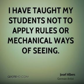 Josef Albers - I have taught my students not to apply rules or ...