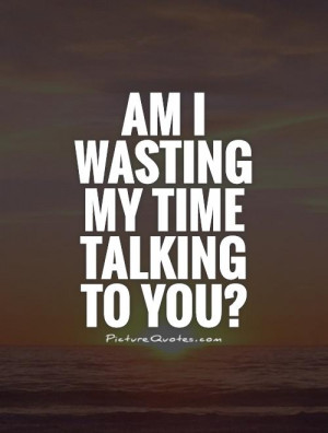 Wasting Time Quotes Talking Quotes Wasting My Time Quotes