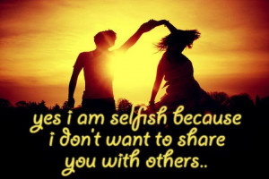 Yes I am selfish because I don’t want to share you with others..