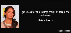 ... in large groups of people and loud music. - Kristin Kreuk