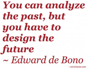 ... analyze the past, but you have to design the future ~ Edward de Bono