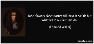 Fade, flowers, fade! Nature will have it so; 'tis but what we in our ...