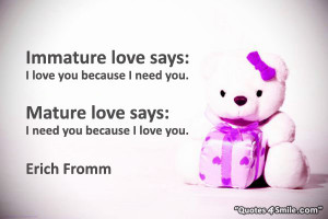 Immature love says: I love you because I need you.