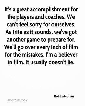 ... believer in film. It usually doesn't lie. - Bob Ladouceur