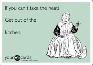 if you can't take the heat stay out of the kitchen!