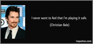 never want to feel that I'm playing it safe. - Christian Bale