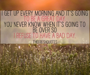 get up every morning and it’s going to be a great day.