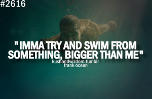 Imma Try And Swim From Something, Bigger Than Me.