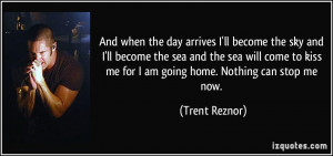 ... kiss me for I am going home. Nothing can stop me now. - Trent Reznor