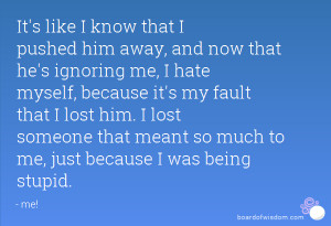 It's like I know that I pushed him away, and now that he's ignoring me ...