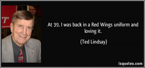 At 39, I was back in a Red Wings uniform and loving it. - Ted Lindsay