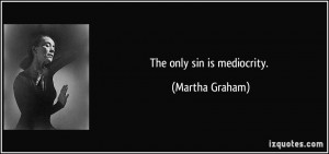 The only sin is mediocrity. - Martha Graham
