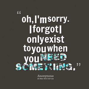 ... : oh, i'm sorry i forgot i only exist to you when you need something