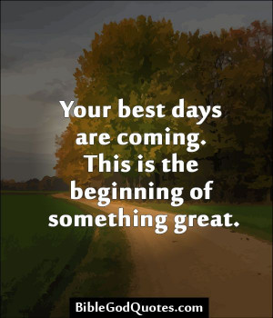 ... Your best days are coming. This is the beginning of something great