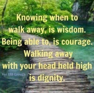 Knowing when to walk away, is wisdom. Being able to, is courage