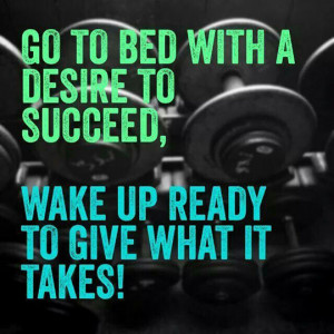 Go to bed with a desire to succeed, wake up ready to give what it ...