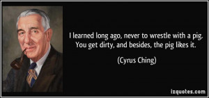 ... pig. You get dirty, and besides, the pig likes it. - Cyrus Ching