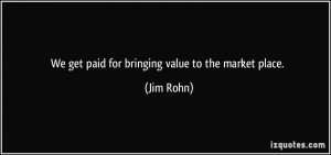We get paid for bringing value to the market place. - Jim Rohn