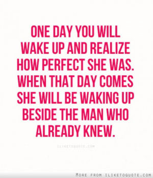 will wake up and realize how perfect she was. When that day comes she ...