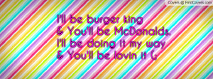 ll be burger king & You'll be McDonalds.I'll be doing it my way& You ...