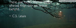 ... are far,far better things ahead than any we leave behind.~ C.S. Lewis