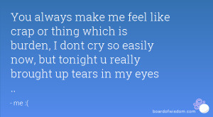 You always make me feel like crap or thing which is burden, I dont cry ...