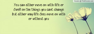 You can either move on with life or dwell on the things you can't ...