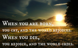 ... the world rejoices. When you die, you rejoice, and the world cries