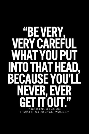 Be very careful what you put into that head because you'll never ever ...