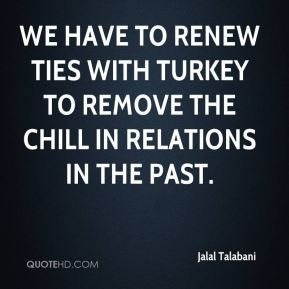 Jalal Talabani - We have to renew ties with Turkey to remove the chill ...