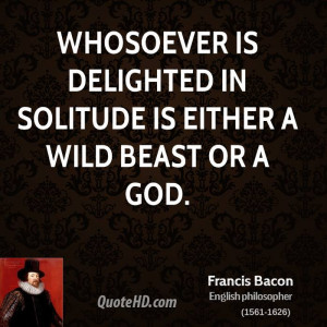 Whosoever is delighted in solitude is either a wild beast or a god.