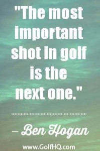 The most important shot in golf is the next one.
