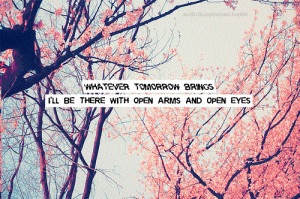 whatever tomorrow brings. i'll there with open arms and open eyes