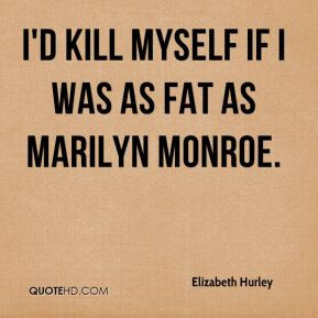 kill myself if I was as fat as Marilyn Monroe.