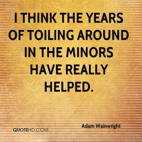 think the years of toiling around in the minors have really helped.