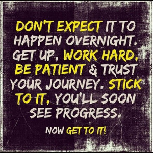 Don't Expect it to happen overnight. Get Up, Work Hard, Be Patient ...