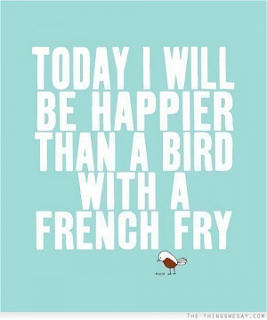 Today I will be happier than a bird with a french fry