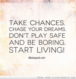 ... . Chase your dreams. Don't play safe and be boring. Start living